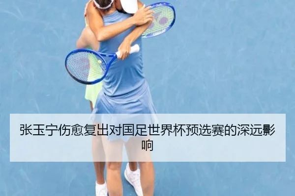 张玉宁伤愈复出对国足世界杯预选赛的深远影响